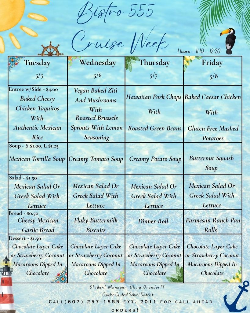 A colorful “Bistro 555 Cruise Week” lunch menu with a beach and ocean theme, including palm leaves, a lighthouse, and an anchor. Hours are 11:10–12:20. The menu is organized by day: Tuesday (5/5): Baked cheesy chicken taquitos with authentic Mexican rice. Soup: Mexican tortilla soup. Salad: Mexican or Greek salad with lettuce. Bread: cheesy Mexican garlic bread. Dessert: chocolate layer cake or strawberry coconut macaroons dipped in chocolate. Wednesday (5/6): Vegan baked ziti with mushrooms and roasted Brussels sprouts with lemon seasoning. Soup: creamy tomato soup. Salad: Mexican or Greek salad. Bread: flaky buttermilk biscuits. Dessert: chocolate layer cake or strawberry coconut macaroons dipped in chocolate. Thursday (5/7): Hawaiian pork chops with roasted green beans. Soup: creamy potato soup. Salad: Mexican or Greek salad. Bread: dinner roll. Dessert: chocolate layer cake or strawberry coconut macaroons dipped in chocolate. Friday (5/8): Baked Caesar chicken with gluten-free mashed potatoes. Soup: butternut squash soup. Salad: Mexican or Greek salad. Bread: Parmesan ranch pan rolls. Dessert: chocolate layer cake or strawberry coconut macaroons dipped in chocolate. Entrées with a side are $4.00; soup is $1.00 (small) or $1.25 (large); salad is $1.50; bread is $0.50; dessert is $1.50. Footer notes: Student Manager Olivia Orendorff, Candor Central School District, and a phone number for call-ahead orders.