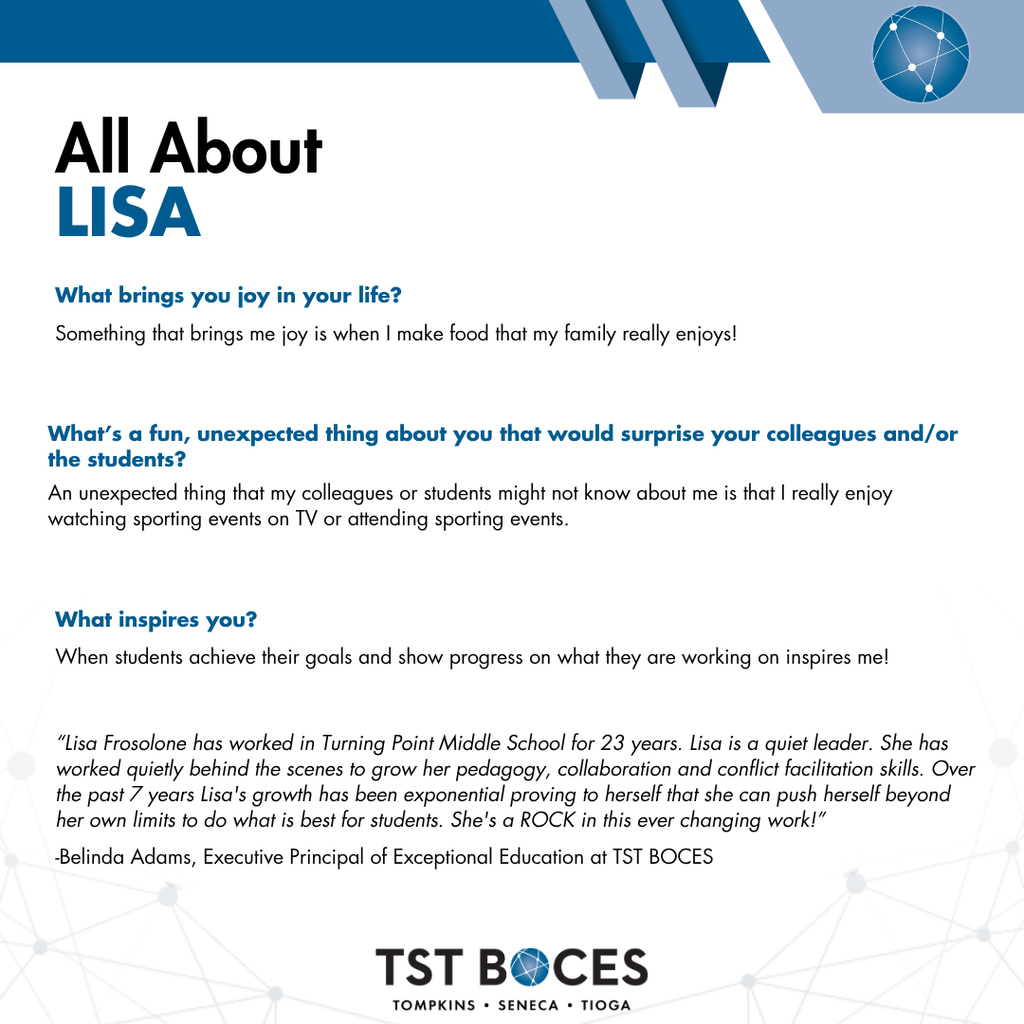 TST BOCES "All About LISA" graphic featuring Q&A responses and a quote:   Header: All About LISA   Question 1: What brings you joy in your life?   Answer: Something that brings me joy is when I make food that my family really enjoys!   Question 2: What's a fun, unexpected thing about you that would surprise your colleagues and/or the students?   Answer: An unexpected thing that my colleagues or students might not know about me is that I really enjoy watching sporting events on TV or attending sporting events.   Question 3: What inspires you?   Answer: When students achieve their goals and show progress on what they are working on inspires me!   Quote: "Lisa Frosolone has worked in Turning Point Middle School for 23 years. Lisa is a quiet leader. She has worked quietly behind the scenes to grow her pedagogy, collaboration and conflict facilitation skills. Over the past 7 years Lisa's growth has been exponential proving to herself that she can push herself beyond her own limits to do what is best for students. She's a ROCK in this ever changing work!" — Belinda Adams, Executive Principal of Exceptional Education at TST BOCES   Footer: TST BOCES - Tompkins • Seneca • Tioga  
