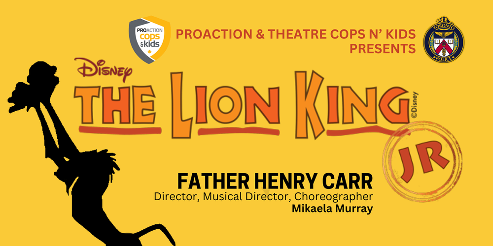 Banner of a yellow background with a silhouette graphic on the left in black of Rafiki holding up baby Simba, with The Lion King JR. text logo. Near the top of the banner are the Proaction Cops and Kids logo and the Father Henry Carr school crest, with the words Proaction and Theatre Cops N' Kids Presents - At the bottom is the text - Father Henry Carr - Director, Musical Director, Choreographer - Mikaela Murray