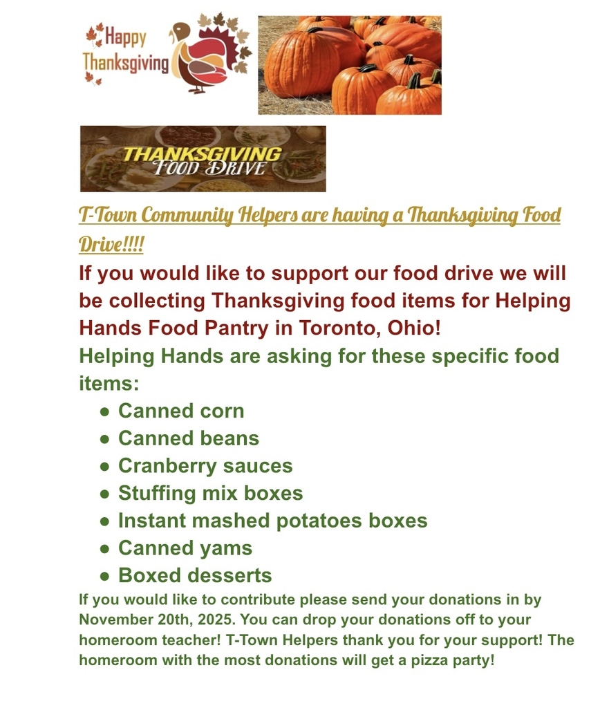 T-Town Community Helpers are having a Thanksgiving Food Drive!!!! If you would like to support our food drive we will be collecting Thanksgiving food items for Helping Hands Food Pantry in Toronto, Ohio!  Helping Hands are asking for these specific food items: Canned corn Canned beans Cranberry sauces Stuffing mix boxes Instant mashed potatoes boxes Canned yams Boxed desserts  If you would like to contribute please send your donations in by November 20th, 2025. You can drop your donations off to your homeroom teacher! T-Town Helpers thank you for your support! The homeroom with the most donations will get a pizza party!