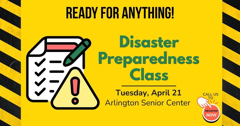 Yellow graphic with caution tape on sides and picture of cartoon checklist and warning sign. A red button on bottom right says "call us to register now".   And text in black and green says:  Ready for Anything! Disaster Preparedness Class. tuesday, April 21, Arlington Senior Center. 