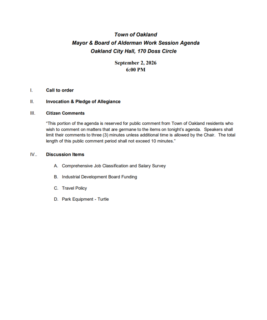 Town of Oakland Mayor & Board of Alderman Work Session Agenda Oakland City Hall, 170 Doss Circle September 2, 2026 6:00 PM I. Call to order II. Invocation & Pledge of Allegiance III. Citizen Comments “This portion of the agenda is reserved for public comment from Town of Oakland residents who wish to comment on matters that are germane to the items on tonight’s agenda. Speakers shall limit their comments to three (3) minutes unless additional time is allowed by the Chair. The total length of this public comment period shall not exceed 10 minutes.” IV.. Discussion Items A. Comprehensive Job Classification and Salary Survey B. Industrial Development Board Funding C. Travel Policy D. Park Equipment - Turtle