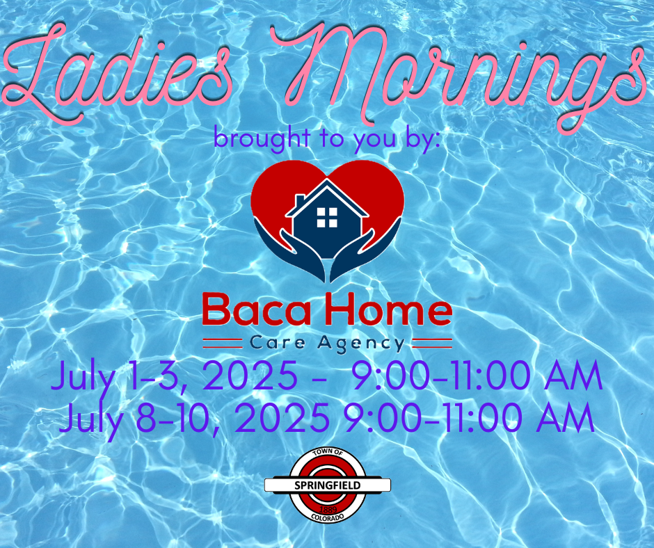 Graphic with a background of clear, sparkling pool water. Large pink cursive text at the top reads “Ladies Mornings.” Below it says “brought to you by:” above a logo for Baca Home Care Agency, which features a red heart with hands cradling a house. Event details below read: “July 1–3, 2025 – 9:00–11:00 AM” “July 8–10, 2025 – 9:00–11:00 AM” At the bottom is the Town of Springfield, Colorado logo.
