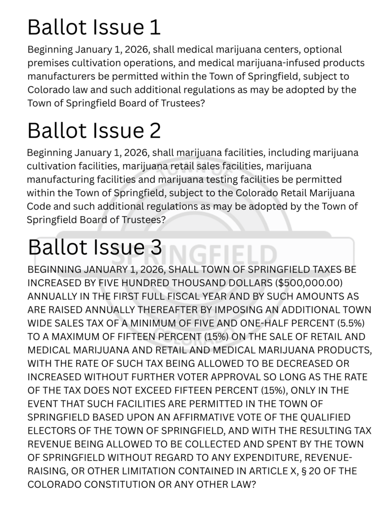 BALLOT ISSUE 1 Beginning January 1, 2026, shall medical marijuana centers, optional premises cultivation operations, and medical marijuana-infused products manufacturers be permitted within the Town of Springfield, subject to Colorado law and such additional regulations as may be adopted by the Town of Springfield Board of Trustees? BALLOT ISSUE 2 Beginning January 1, 2026, shall marijuana facilities, including marijuana cultivation facilities, marijuana retail sales facilities, marijuana manufacturing facilities and marijuana testing facilities be permitted within the Town of Springfield, subject to the Colorado Retail Marijuana Code and such additional regulations as may be adopted by the Town of Springfield Board of Trustees? BALLOT ISSUE 3 BEGINNING JANUARY 1, 2026, SHALL TOWN OF SPRINGFIELD TAXES BE INCREASED BY FIVE HUNDRED THOUSAND DOLLARS ($500,000.00) ANNUALLY IN THE FIRST FULL FISCAL YEAR AND BY SUCH AMOUNTS AS ARE RAISED ANNUALLY THEREAFTER BY IMPOSING AN ADDITIONAL TOWN WIDE SALES TAX OF A MINIMUM OF FIVE AND ONE-HALF PERCENT (5.5%) TO A MAXIMUM OF FIFTEEN PERCENT (15%) ON THE SALE OF RETAIL AND MEDICAL MARIJUANA AND RETAIL AND MEDICAL MARIJUANA PRODUCTS, WITH THE RATE OF SUCH TAX BEING ALLOWED TO BE DECREASED OR INCREASED WITHOUT FURTHER VOTER APPROVAL SO LONG AS THE RATE OF THE TAX DOES NOT EXCEED FIFTEEN PERCENT (15%), ONLY IN THE EVENT THAT SUCH FACILITIES ARE PERMITTED IN THE TOWN OF SPRINGFIELD BASED UPON AN AFFIRMATIVE VOTE OF THE QUALIFIED ELECTORS OF THE TOWN OF SPRINGFIELD, AND WITH THE RESULTING TAX REVENUE BEING ALLOWED TO BE COLLECTED AND SPENT BY THE TOWN OF SPRINGFIELD WITHOUT REGARD TO ANY EXPENDITURE, REVENUE-RAISING, OR OTHER LIMITATION CONTAINED IN ARTICLE X, § 20 OF THE COLORADO CONSTITUTION OR ANY OTHER LAW?