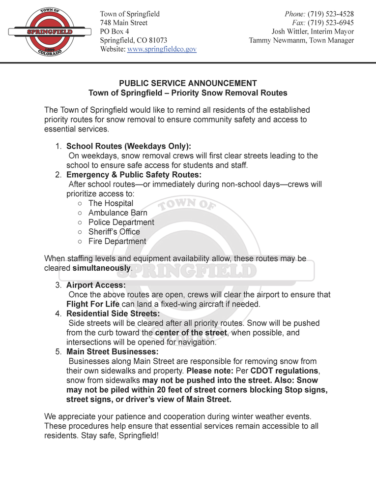 Image is a Copy of the PSA on the Town's Letter head. The header features the town logo and Text reading "Town of Springfield, 748 Main St. Springfield, CO 81073, website: www.springfieldco.gov Phone: 719-523-4528, Fax 719-523-6945, Josh Wittler, interim mayor, Tammy Newman, Town Manager. The PSA reads: PUBLIC SERVICE ANNOUNCEMENT Town of Springfield – Priority Snow Removal Routes The Town of Springfield would like to remind all residents of the established priority routes for snow removal to ensure community safety and access to essential services. 1. School Routes (Weekdays Only): On weekdays, snow removal crews will first clear streets leading to the school to ensure safe access for students and staff. 2. Emergency & Public Safety Routes: After school routes—or immediately during non-school days—crews will prioritize access to: o The Hospital o Ambulance Barn o Police Department o Sheriff’s Office o Fire Department When staffing levels and equipment availability allow, these routes may be cleared simultaneously. 3. Airport Access: Once the above routes are open, crews will clear the airport to ensure that Flight For Life can land a fixed-wing aircraft if needed. 4. Residential Side Streets: Side streets will be cleared after all priority routes. Snow will be pushed from the curb toward the center of the street, when possible, and intersections will be opened for navigation. 5. Main Street Businesses: Businesses along Main Street are responsible for removing snow from their own sidewalks and property. Please note: Per CDOT regulations, snow from sidewalks may not be pushed into the street. Also: Snow may not be piled within 20 feet of street corners blocking Stop signs, street signs, or driver’s view of Main Street. We appreciate your patience and cooperation during winter weather events. These procedures help ensure that essential services remain accessible to all residents. Stay safe, Springfield!