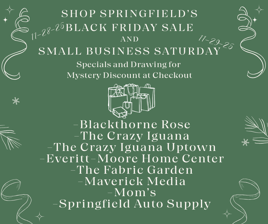 A green holiday-themed flyer with white festive ribbons, stars, and snowflakes announcing Springfield’s Black Friday Sale on November 28, 2025, and Small Business Saturday on November 29, 2025. The flyer promotes specials and a mystery discount drawing at checkout. An illustration of wrapped gifts and shopping bags is centered above a list of participating businesses: Blackthorne Rose, The Crazy Iguana, The Crazy Iguana Uptown, Everitt–Moore Home Center, The Fabric Garden, Maverick Media, Mom’s, and Springfield Auto Supply.