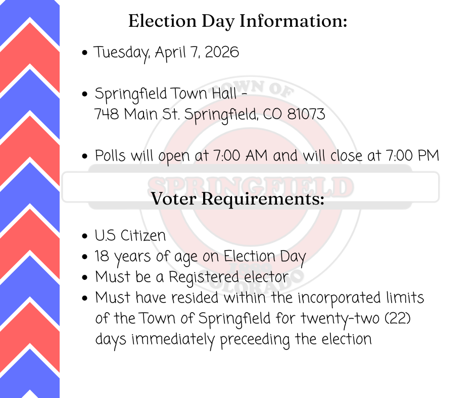 A informational flyer for the Springfield, Colorado election, featuring a blue and red chevron pattern on the left border and a faded town seal in the background. The top section, titled "Election Day Information:", lists: Date: Tuesday, April 7, 2026. Location: Springfield Town Hall - 748 Main St. Springfield, CO 81073. Time: Polls open at 7:00 AM and close at 7:00 PM. The bottom section, titled "Voter Requirements:", lists: U.S. Citizen. 18 years of age on Election Day. Must be a Registered elector. Must have resided within the incorporated limits of the Town of Springfield for twenty-two (22) days immediately preceding the election.