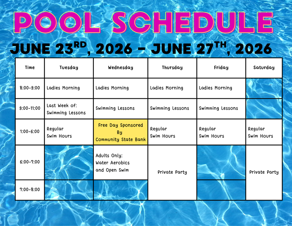 Pool schedule for the week of June 23rd through June 27th, 2026. Ladies Mornings run Tues-Friday 8-9 am. The Last week of swimming lessons will run Tues-Fri 9-11 am. Regular swim hours are Tues-Sat 1-6pm, this week featuring a Free Swim day sponsored by Community State Bank. Adults Only Swim and Water Aerobics will be Wednesday night from 6-7pm. And the pool is hosting two private swim parties on thursday and friday night.