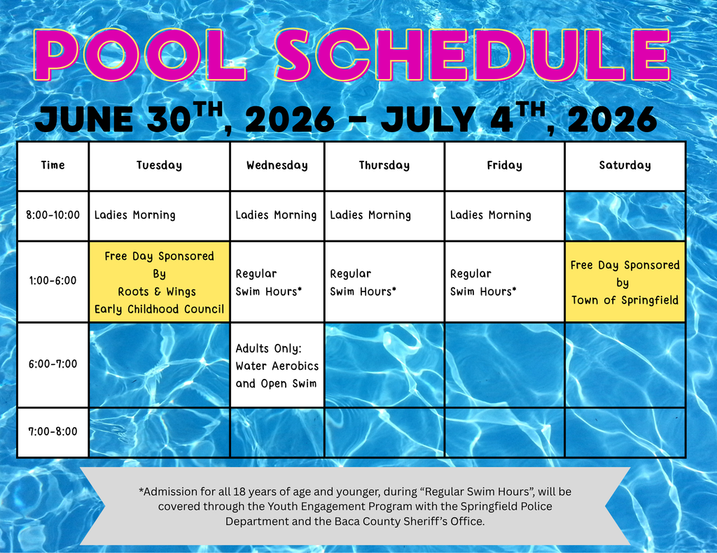 Graphic titled “Pool Schedule” with a blue swimming pool water background. The schedule covers June 30, 2026 – July 4, 2026 and is organized by time and day. Tuesday, June 30 8:00–10:00 AM: Ladies Morning 1:00–6:00 PM: Free Day sponsored by Roots & Wings Early Childhood Council Wednesday, July 1 8:00–10:00 AM: Ladies Morning 1:00–6:00 PM: Regular Swim Hours* 6:00–7:00 PM: Adults Only – Water Aerobics and Open Swim Thursday, July 2 8:00–10:00 AM: Ladies Morning 1:00–6:00 PM: Regular Swim Hours* Friday, July 3 8:00–10:00 AM: Ladies Morning 1:00–6:00 PM: Regular Swim Hours* Saturday, July 4 1:00–6:00 PM: Free Day sponsored by the Town of Springfield A note at the bottom states: “Admission for all youth ages 18 and under during Regular Swim Hours will be covered through the Youth Engagement Program with the Springfield Police Department and the Baca County Sheriff’s Office.”