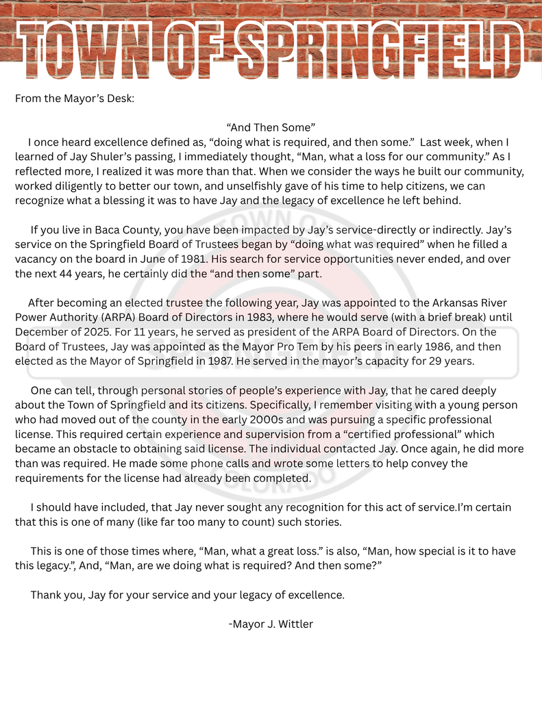 Mayor Josh Wittler reflects on the legacy left by former Mayor Suhler. It reads as follows: "From the Mayor’s Desk: “And Then Some” I once heard excellence defined as, “doing what is required, and then some.” Last week, when I learned of Jay Shuler’s passing, I immediately thought, “Man, what a loss for our community.” As I reflected more, I realized it was more than that. When we consider the ways he built our community, worked diligently to better our town, and unselfishly gave of his time to help citizens, we can recognize what a blessing it was to have Jay and the legacy of excellence he left behind. If you live in Baca County, you have been impacted by Jay’s service-directly or indirectly. Jay’s service on the Springfield Board of Trustees began by “doing what was required” when he filled a vacancy on the board in June of 1981. His search for service opportunities never ended, and over the next 44 years, he certainly did the “and then some” part. After becoming an elected trustee the following year, Jay was appointed to the Arkansas River Power Authority (ARPA) Board of Directors in 1983, where he would serve (with a brief break) until December of 2025. For 11 years, he served as president of the ARPA Board of Directors. On the Board of Trustees, Jay was appointed as the Mayor Pro Tem by his peers in early 1986, and then elected as the Mayor of Springfield in 1987. He served in the mayor’s capacity for 29 years. One can tell, through personal stories of people’s experience with Jay, that he cared deeply about the Town of Springfield and its citizens. Specifically, I remember visiting with a young person who had moved out of the county in the early 2000s and was pursuing a specific professional license. This required certain experience and supervision from a “certified professional” which became an obstacle to obtaining said license. The individual contacted Jay. Once again, he did more than was required. He made some phone calls and wrote some letters to help convey the requirements for the license had already been completed. I should have included, that Jay never sought any recognition for this act of service.I’m certain that this is one of many (like far too many to count) such stories. This is one of those times where, “Man, what a great loss.” is also, “Man, how special is it to have this legacy.”, And, “Man, are we doing what is required? And then some?” Thank you, Jay for your service and your legacy of excellence. -Mayor J. Wittler"