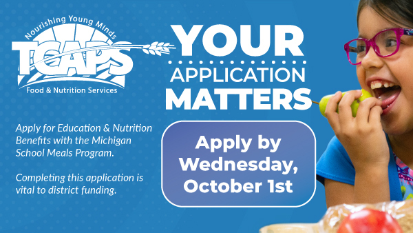 Your Application Matters Apply for Education & Nutrition Benefits with the Michigan School Meals Program Apply by Wednesday October 1st Completing this application is vital to district funding.