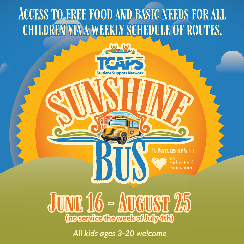 The Sunshine Bus is on the move! Free food & basic needs will be delivered around the district all summer (no service the week of July 4) from June 16 - August 25. This program is for all kids 3-20. Food provided by Father Fred Foundation, and basic needs provided by TCAPS Student Support Network. Any student in need who can not access a location above for assistance this summer can email kubeshca@tcaps.net. Learn more at www.tcaps.net/ssn