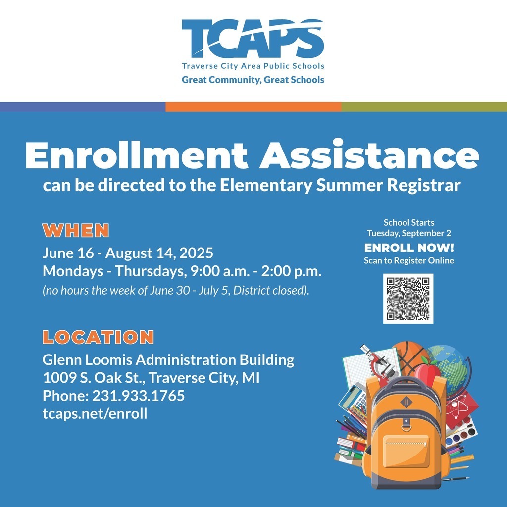 Enrollment Assistance can be directed to the Elementary Summer Registrar WHEN: June 16 - August 14, 2025 Mondays - Thursdays, 9:00 a.m. - 2:00 p.m. (no hours the week of June 30 - July 5, District closed). LOCATION: Glenn Loomis Administration Building 1009 S. Oak St., Traverse City, MI Phone: 231.933.1765 tcaps.net/enroll School Starts Tuesday, September 2 Enroll Now! Scan to Register Online