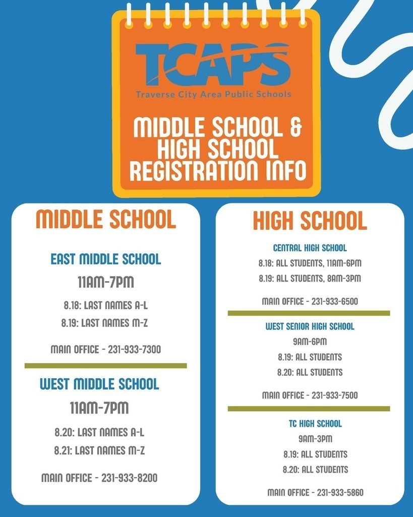 TCAPS Middle & High School registration info: Middle School East Middle School: Aug 18 for last names A-L & Aug 19 for M-Z , 11am-7pm. West Middle School: Aug 20 for last names A-L & Aug 21 for M-Z , 11am-7pm. High School Central High School: Aug 18 (11am-6pm) & Aug 19 (8am-3pm) for all students. West Senior High: Aug 19 & 20 for all students , 9am-6pm. TC High School: Aug 19 & 20 for all students , 9am-3pm.