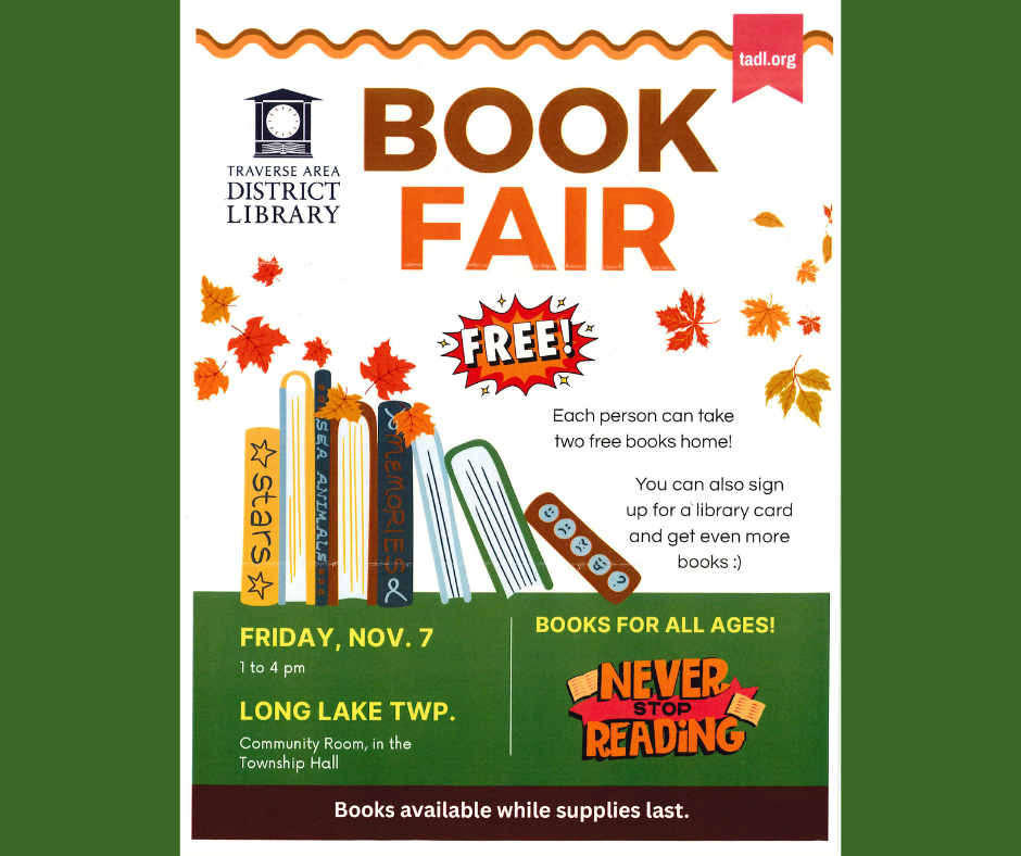 Book Fair presented by the Traverse Area District Library.  Each person can take home two free books.  You can also sign up for a library card and get even more books. Friday, November 7th, 1 pm-4 pm at Long Lake Township Community Room, in the Township Hall.. Books for all ages! Never stop reading.  Books available while supplies last.