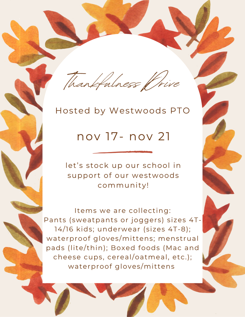 Thankfullness Drive Hosted by Westwoods PTO November 17- November 21  Lets stock up our school in support of our Westwoods community!  Items we are collecting: Pants (sweatpants or joggers) sizes 4T-14/16 kids; underwear (sizes 4T-8), waterproff gloves/mittens; menstrual pants ( lite/thin) Boxed foods (Mac and cheese cups, cereal/oatmeal , etc.); waterproof gloves/mittens