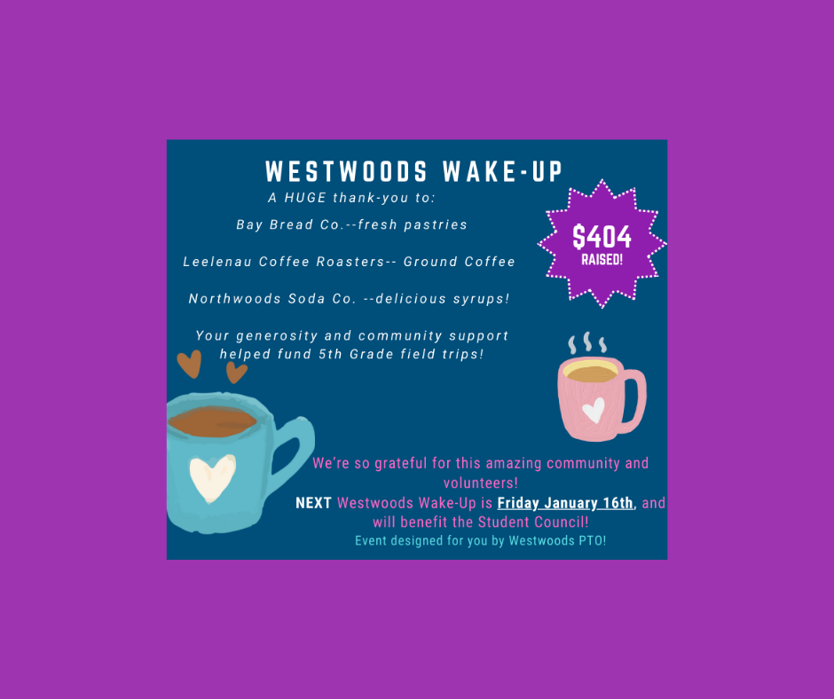 Westwoods Wake-up A huge thank you to: Bay Bread - fresh pastries Lellenau Coffee Roasters-ground coffee Northwoods Soda Co.- delicious syrups Your generosity and community support helped fund 5th-grade field trips! We're so grateful for this amazing community and volunteers! Next Westwoods Wake-up is Friday, January 16th, and will benefit the student council. Event designed for you by Westwoods PTO!