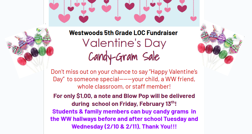 Westwoods 5th Grade LOC Fundraiser Valentine's Day Candy Gram Sale  Don't miss out on your chance to say " Happy Valentine's Day to someone special---Your child , a WW Friend, whole classroom, or staff member! For only $1.00, a note and Blow Pop will be delivered during school on Friday February 13th! Students and family members can buy candy grams in the WW hallways before and after school Tuesday and Wednesday (2/10 &2/11) Thank you!!