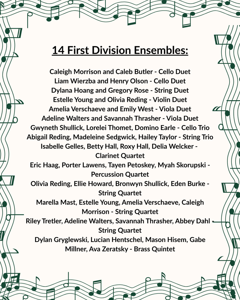 An announcement graphic with a green musical staff border listing "14 First Division Ensembles". The text lists the following groups:  Cello Duet: Caleigh Morrison and Caleb Butler; Liam Wierzba and Henry Olson  String Duet: Dylana Hoang and Gregory Rose  Violin Duet: Estelle Young and Olivia Reding  Viola Duet: Amelia Verschaeve and Emily West; Adeline Walters and Savannah Thrasher  Cello Trio: Gwyneth Shullick, Lorelei Thomet, and Domino Earle  String Trio: Abigail Reding, Madeleine Sedgwick, and Hailey Taylor  Clarinet Quartet: Isabelle Gelles, Betty Hall, Roxy Hall, and Delia Welcker  Percussion Quartet: Eric Haag, Porter Lawens, Tayen Petoskey, and Myah Skorupski  String Quartet: Olivia Reding, Ellie Howard, Bronwyn Shullick, and Eden Burke; Marella Mast, Estelle Young, Amelia Verschaeve, and Caleigh Morrison; Riley Tretler, Adeline Walters, Savannah Thrasher, and Abbey Dahl  Brass Quintet: Dylan Gryglewski, Lucian Hentschel, Mason Hisem, Gabe Millner, and Ava Zeratsky