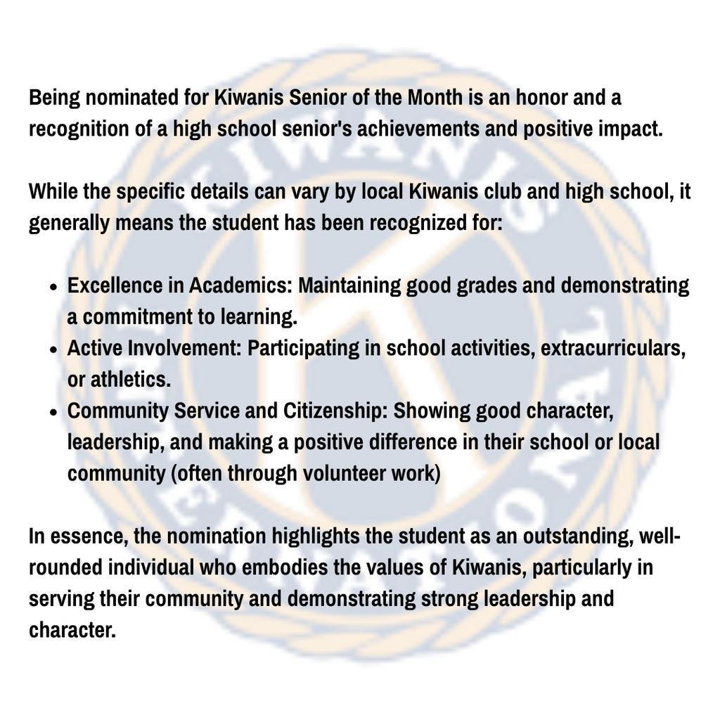 An informational slide explaining the Kiwanis Senior of the Month nomination. The text states that the nomination is a recognition of a high school senior's achievements and positive impact. It lists three general criteria for recognition:  Excellence in Academics: Maintaining good grades and a commitment to learning.  Active Involvement: Participating in school activities, extracurriculars, or athletics.  Community Service and Citizenship: Showing good character, leadership, and making a positive difference through volunteer work.  The text concludes that the nomination highlights well-rounded individuals who embody Kiwanis values in serving their community.  Would you like me to create a social media caption to accompany the Kiwanis Seniors of the Month announcement?