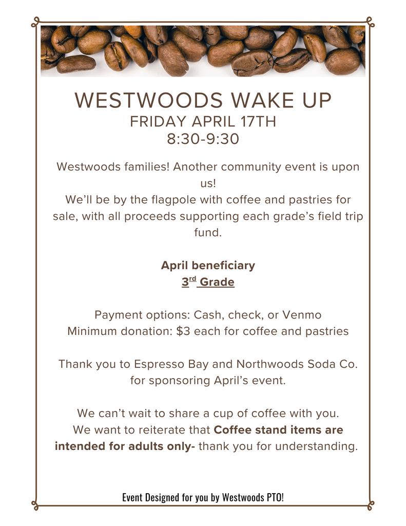  Flyer with coffee beans on the top stating: Westwoods Wake up Friday April 17th  8:30-9:30Westwoods families! Another community event is upon us! We’ll be by the flagpole with coffee and pastries for sale, with all proceeds supporting each grade’s field trip fund.  April beneficiary 3rd Grade  Payment options: Cash, check, or Venmo Minimum donation: $3 each for coffee and pastries  Thank you to Espresso Bay and Northwoods Soda Co. for sponsoring April’s event.  We can’t wait to share a cup of coffee with you. We want to reiterate that Coffee stand items are intended for adults only- thank you for understanding. Even Designed for you by Westwoods PTO!