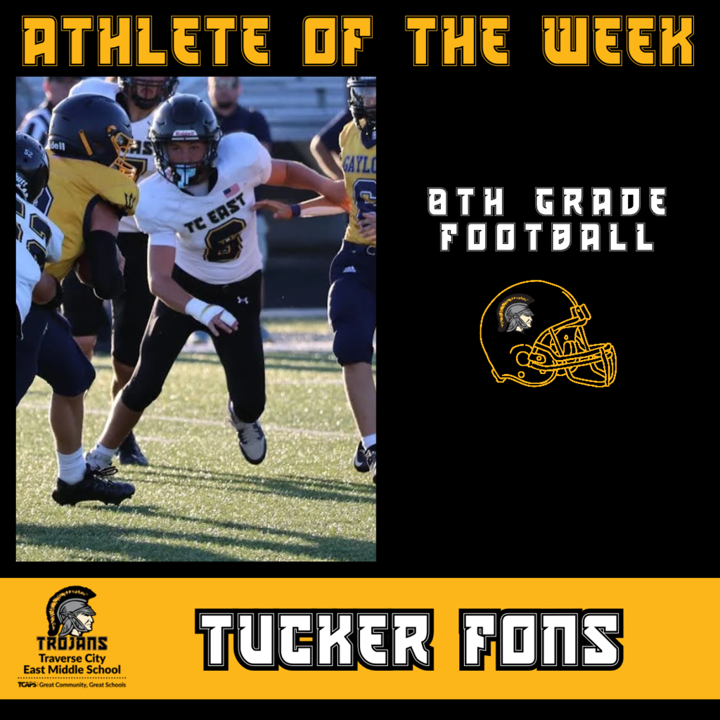 Tucker is a recent transfer to Traverse City East Middle School from Mattawan, Michigan.  Tucker made an immediate impression that he was a solid football player. He picked up our offensive schemes and hand signals quickly along with showing strong instincts on defense.   In our first game vs Gaylord we unfortunately had two of our key players out due to illness. Tucker wasn't 100% confident he was ready to take on starting roles on both sides of the ball.  Not only was he ready, he excelled in both positions of starting middle linebacker and H-Back. He even sustained a wrist injury during the game. He got it taped and immediately wanted to go back in.  Tucker made many key blocks on offense to protect our quarterback and open up holes for our running backs. Defensively he controlled the middle of the field with great reads and had a nice tackle for a loss.  Tucker has shown a high IQ for the game along with physical and mental toughness.   We can't wait to watch him grow as a Trojan Student Athlete!