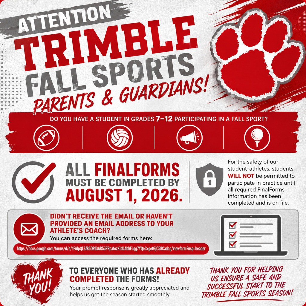 Attention Trimble Fall Sports Parents & Guardians!   Do you have a student in grades 7–12 participating in a fall sport?  All FinalForms must be completed by August 1, 2026.  For the safety of our student-athletes, students will not be permitted to participate in practice until all required FinalForms information has been completed and is on file.  Please make sure both the parent/guardian and student sections are completed before the deadline to avoid any delays in participation.  Didn't receive the email or haven't provided an email address to your athlete's coach? You can access the required forms here: https://docs.google.com/forms/d/e/1FAIpQLSf85ORlGAR53FRpafozKIsDAbhFJqg7YQeCxgetGjC58Cadcg/viewform?usp=header  Thank you to everyone who has already completed the forms! Your prompt response is greatly appreciated and helps us get the season started smoothly.  Thank you for helping us ensure a safe and successful start to the Trimble fall sports season!