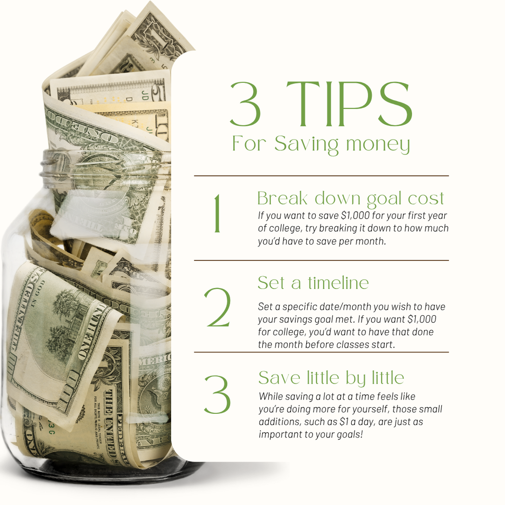 3 tips for saving money. 1. Break down goal cost: If you want to save $1,000 for your first year of college, try breaking it down to how much you’d have to save per month.  2. Set a timeline: Set a specific date/month you wish to have your savings goal met. If you want $1,000 for college, you’d want to have that done the month before classes start. 3. Save little by little: While saving a lot at a time feels like you’re doing more for yourself, those small additions, such as $1 a day, are just as important to your goals! 