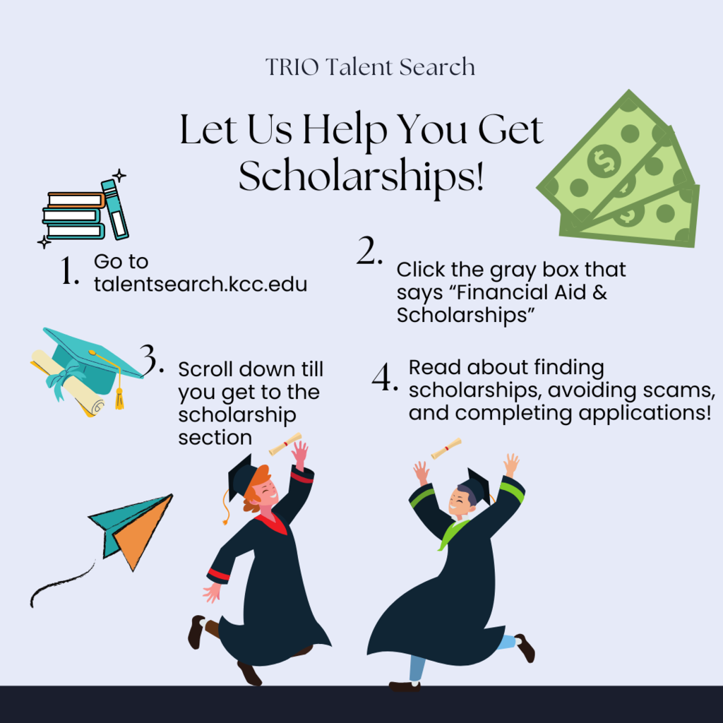 TRIO Talent Search. Let us help you get scholarships! 1. go to talentsearch.kcc.edu. 2. click the gray box that says "financial aid & scholarships" 3. scroll down till you get to the scholarship section. 4. read about finding scholarships, avoiding scams, and completing applications!