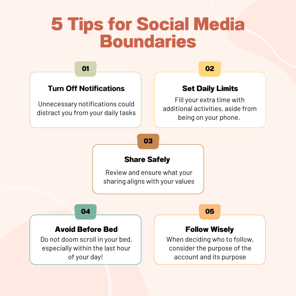 5 tips for social media boundaries. 1 turn off notifications,Unnecessary notifications could distract you from your daily tasks. 2. set daily limits: Fill your extra time with additional activities, aside from being on your phone. 3 share safely: Review and ensure what your sharing aligns with your values. 4 avoid before bed: Do not doom scroll in your bed, especially within the last hour of your day!  follow wisely: When deciding who to follow, consider the purpose of the account and its purpose