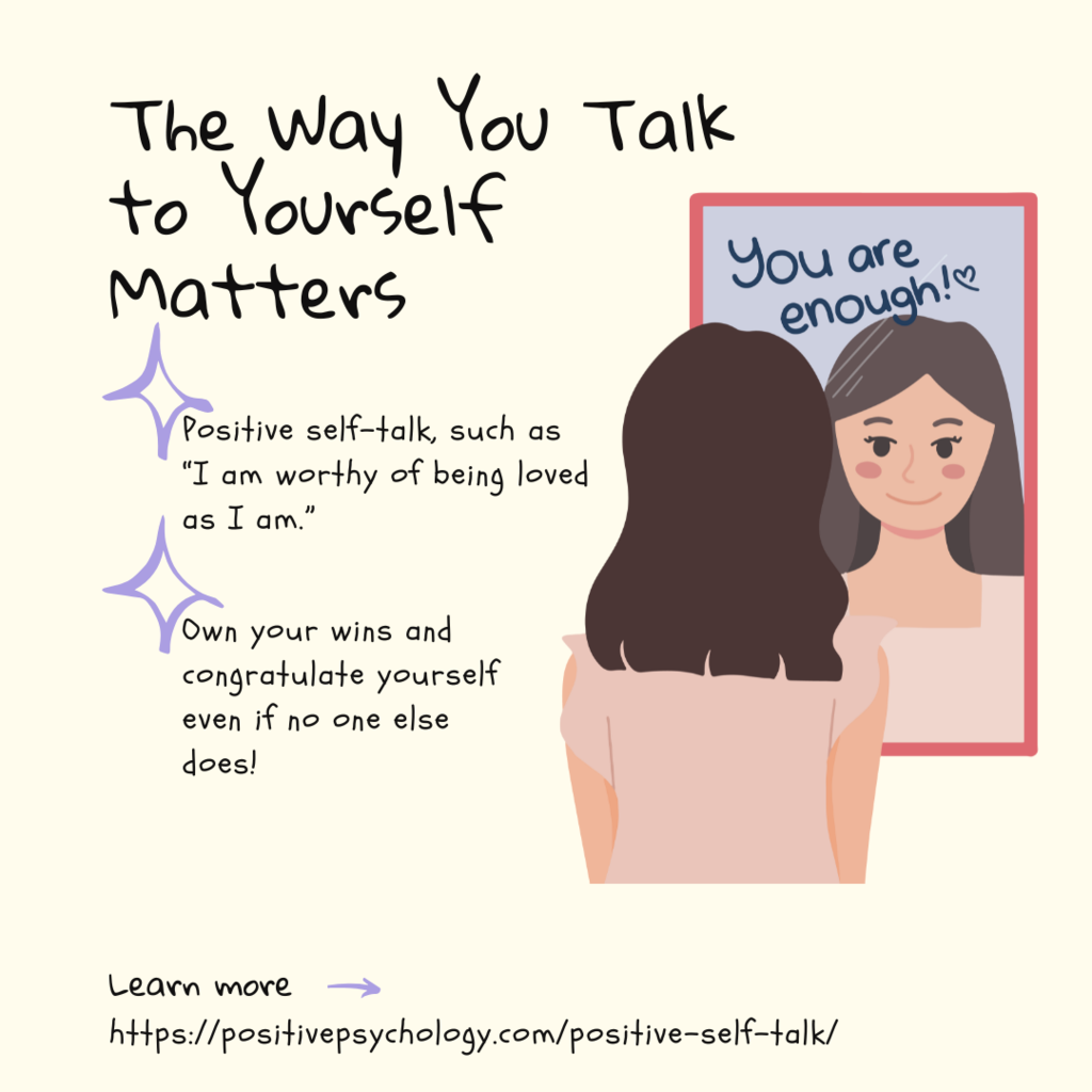 The way you talk to yourself matters! You are enough! Positive self-talk, such as “I am worthy of being loved as I am.”  Own your wins and congratulate yourself even if no one else does!  learn more https://positivepsychology.com/positive-self-talk/