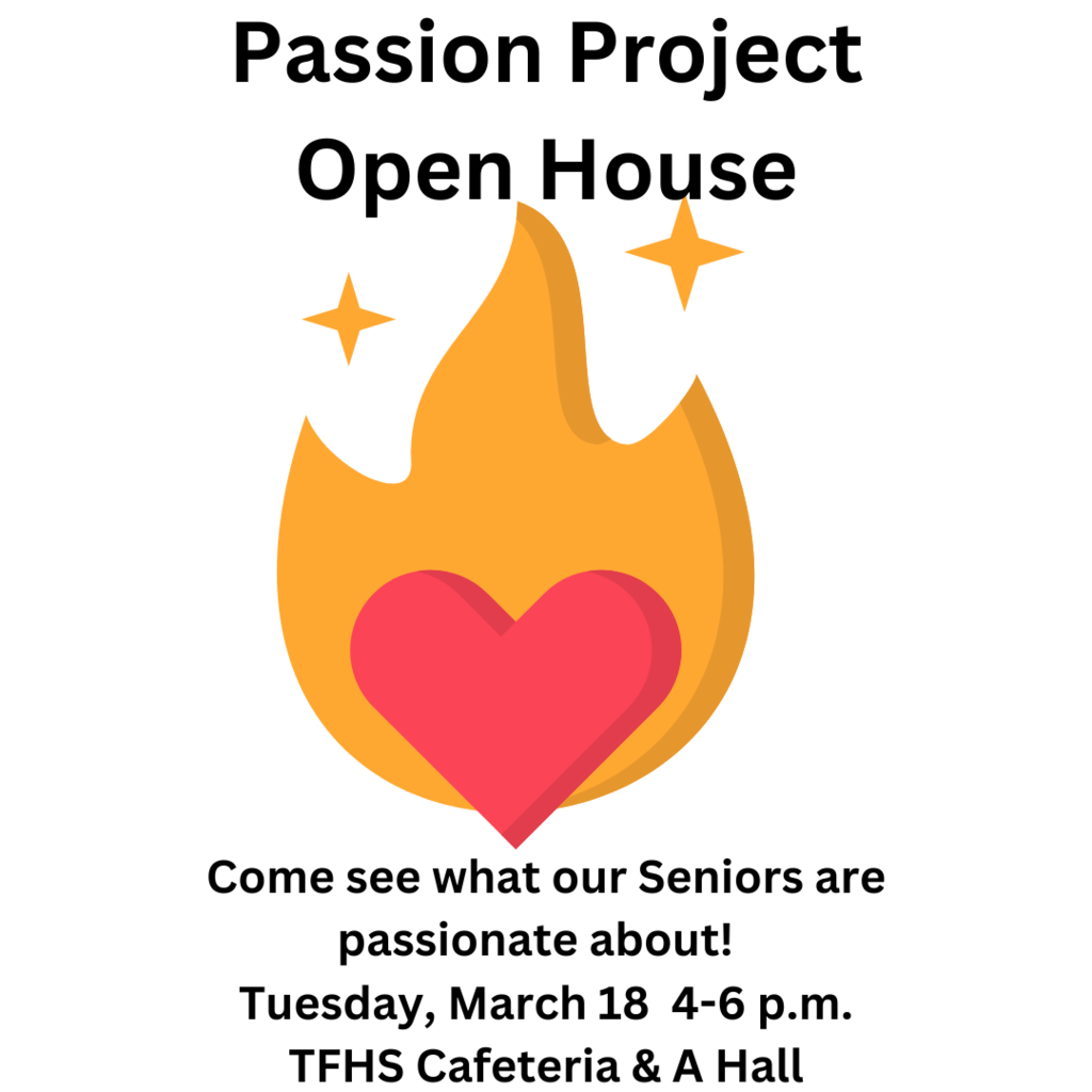Passion Project Open House. Come see what our Seniors are passionate about! Tuesday, March 18 4-6 p.m. TFHS Cafeteria & A Hall