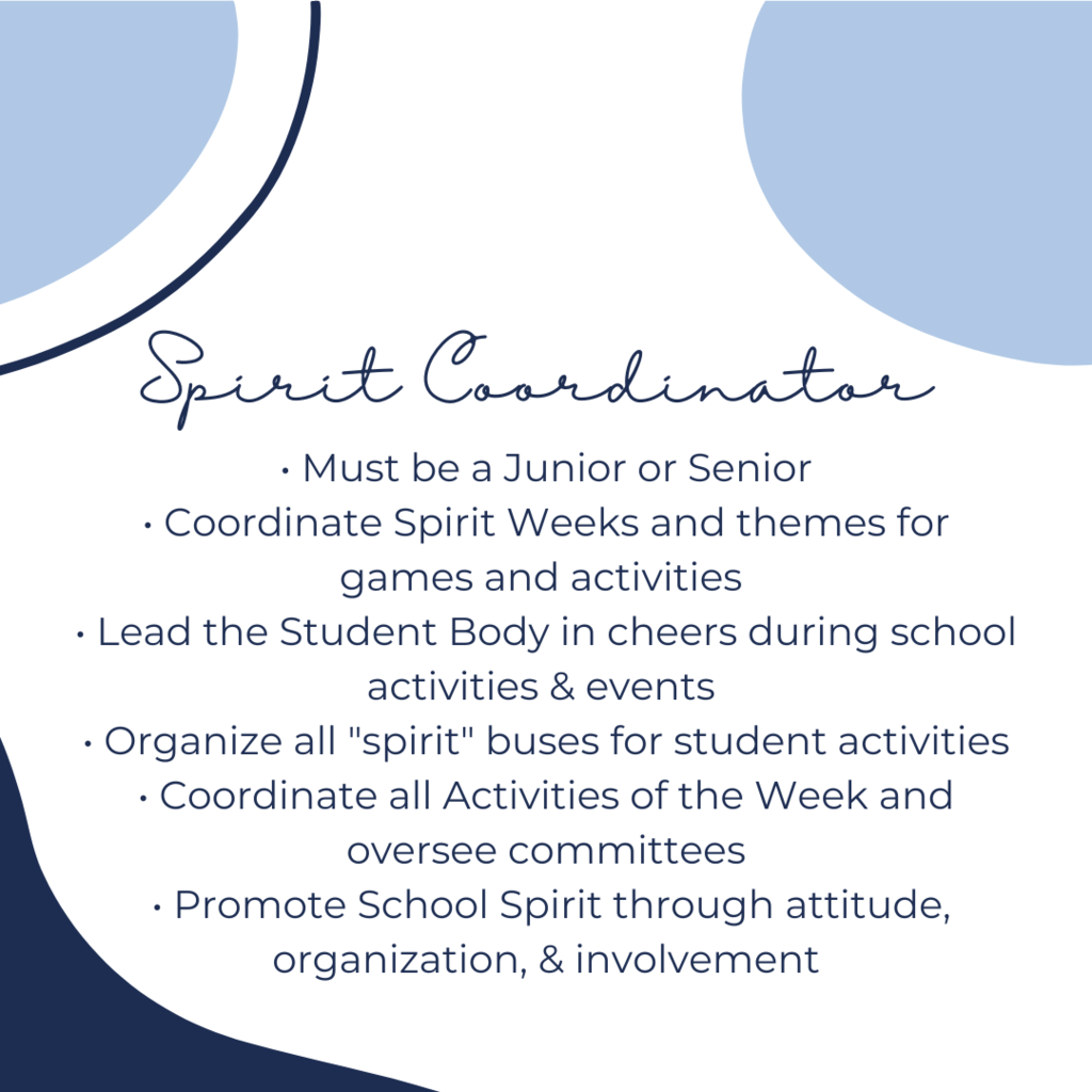 Spirit Coordinator: must be a junior or senior, coordinate spirit weeks and themes for games and activities, lead the student body in cheers during school activities and events, organize all spirit busses for student activities, coordinate all activities of the month and oversee committees, promote school spirit through attitude, organization, and involvement