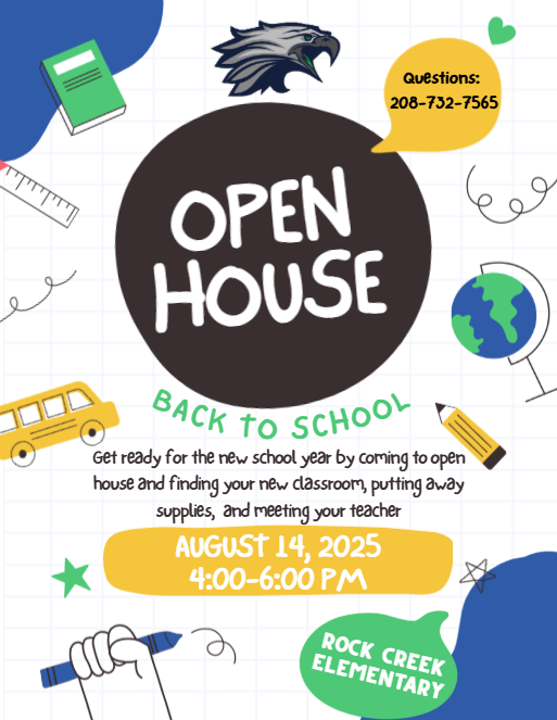 Open House Back to School Get ready for the new school year by coming to open house and finding your new classroom, putting away supplies, and meeting your teacher. August 14, 2025, 4:00-6:00 pm, Rock Creek Elementary. Questions: 208-732-7565