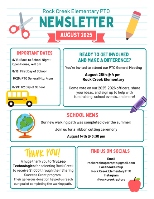 Rock creek Elementary PTO Newsletter August 2025 Important dates 8/14 back to school night and open house 4-6 pm 8/18 first day of school 8/25 pto general meeting, 4pm 8/29 1/2 day of school Reading to get involved and make a difference? You're invited to attend our PTO General Meeting August 25th at 4 pm Rock Creek Elementary COme vote on our 2025-2026 officers, share your ideas, and sign up to help with fundraising, school events, and more! School News our new walking path was completed over the summer! Join us for a ribbon cutting ceremony august 14th at 3:30 pm Thank you! A huge thank you to TruLeap Technologies for selecting Rock Creek to receive a $1000 through their Sharing Success Grant program. Their generous donation helped us reach our goal of completing the walking path. Find us on Socials Email rockcreekraptorspto@gmail.com Facebook Group Rock Creek Elementary PTO Instagram @rockcreekraptors