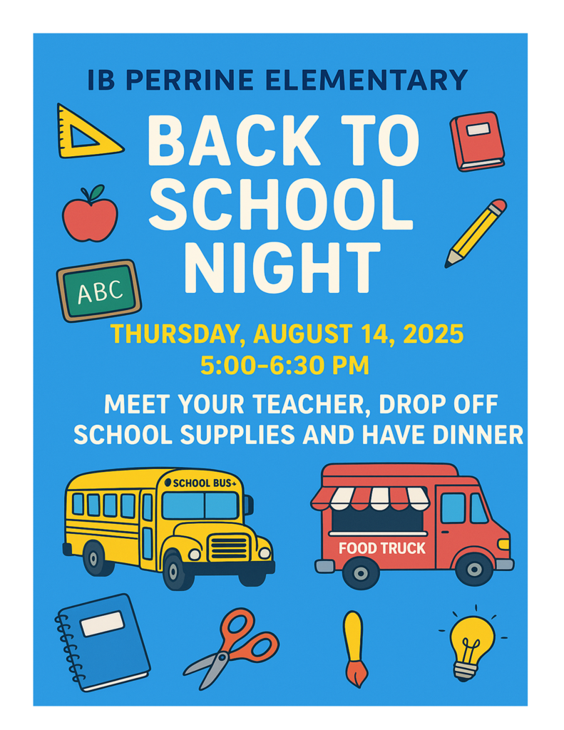 IB Perrine Elementary Back To School Night.  Thursday, August 14, 2025 5:00-6:30 PM. Meet your teacher, drop off school supplies and purchase dinner from food trucks. 