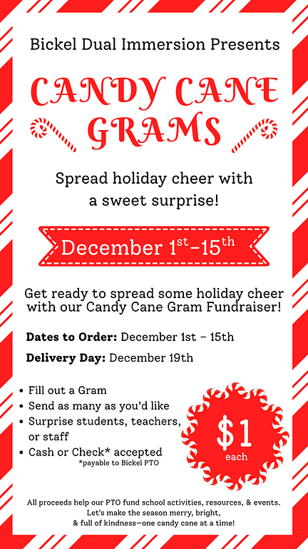 Flyer with candy cane boarder with the following text: Bickel Dual Immersion Presents: Candy Cane Grams!  Spread Holiday Cheer with a sweet surprise!  December 1st-15th  Get ready to spread some holiday cheer with our Candy Cane Gram Fundraiser!  Dates to order: December 1st-15th Delivery Day: December 19th  Fill out a Gram Send as many as you'd like Surprise students, teachers, or staff Cash or check accepted (make checks payable to Bickel PTO) All proceeds help our PTO fund school activities, resources, and events. Let's make the season merry, bright,  and full of dindness- one candy cane at a time! 