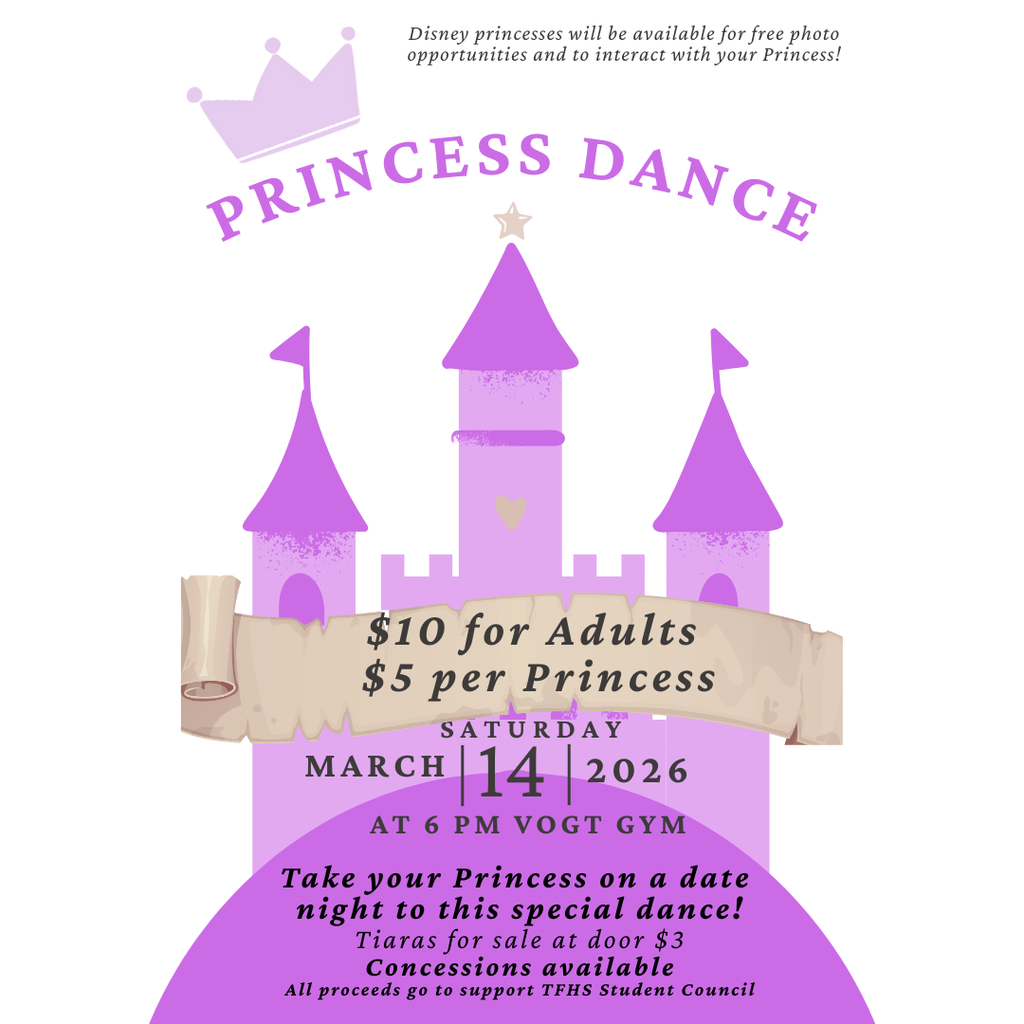 Princess Dance Saturday March 14  Disney princesses will be available for free photo opportunities and to interact with your Princess!  AT 6 p.m. in the Vogt Gym $10 for Adults & $5 per Princess.  Take your Princess on a date night to this special dance!  Tiaras for sale at door $3.  Concessions available.  Princesses must be accompanied by their adult.  All proceeds go to support TFHS Student Council.