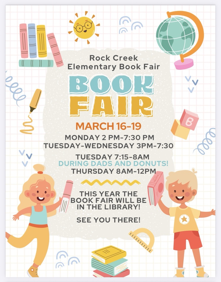 Rock Creek Elementary book fair book fair March 16-19 Monday 2 PM to 7:30 PM Tuesday through Wednesday 3 PM to 7:30 PM Tuesday 7:15 to 8 AM during Dad‘s and donuts Thursday 8 AM to 12 PM this year the book fair will be in the library. See you there.
