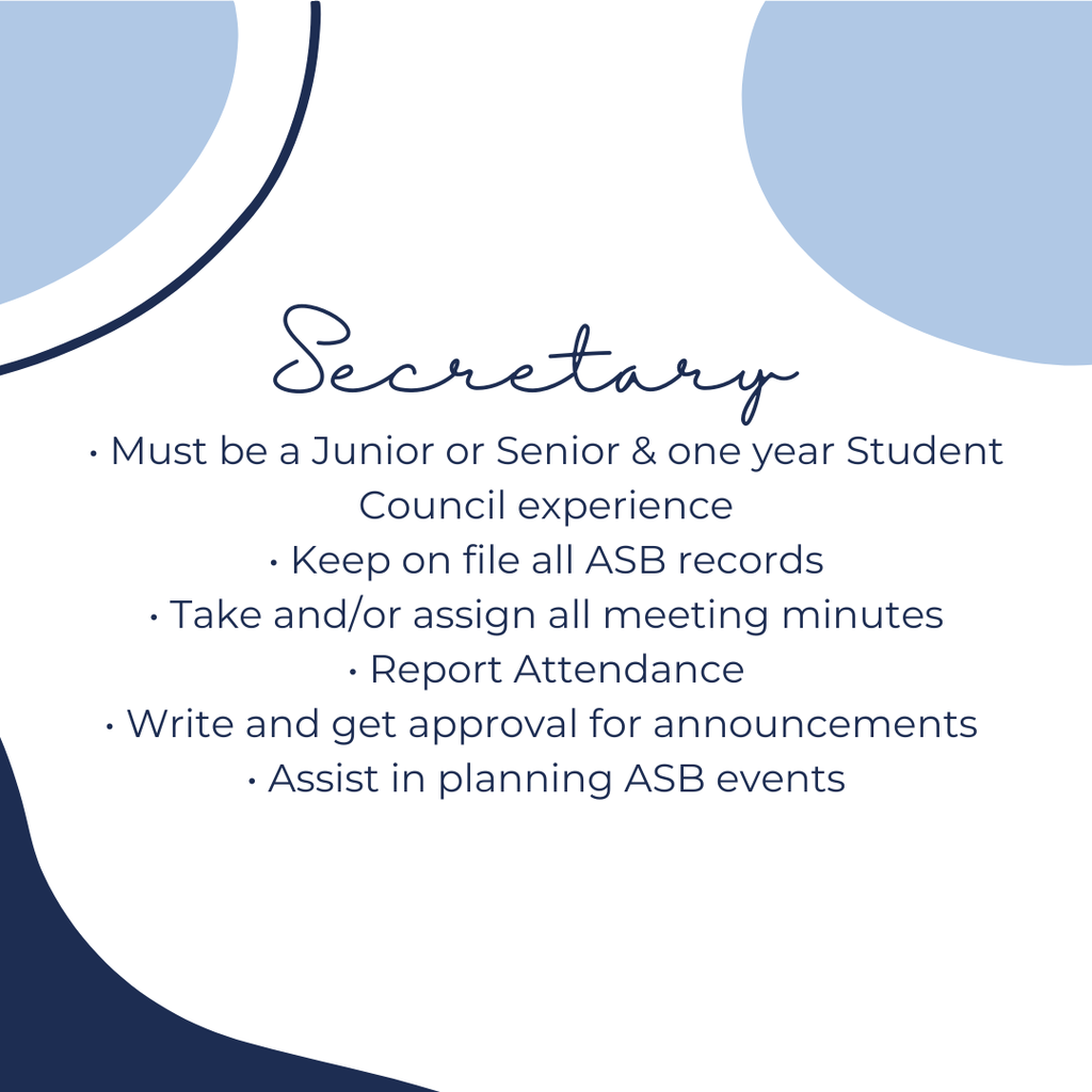 Secretary:  Must be a junior or senior and one year student council experience, keep on file all ASB records, Take and/or assign all meeting minutes, report attendance, write and get approval for announcements, assist in planning ASB events.