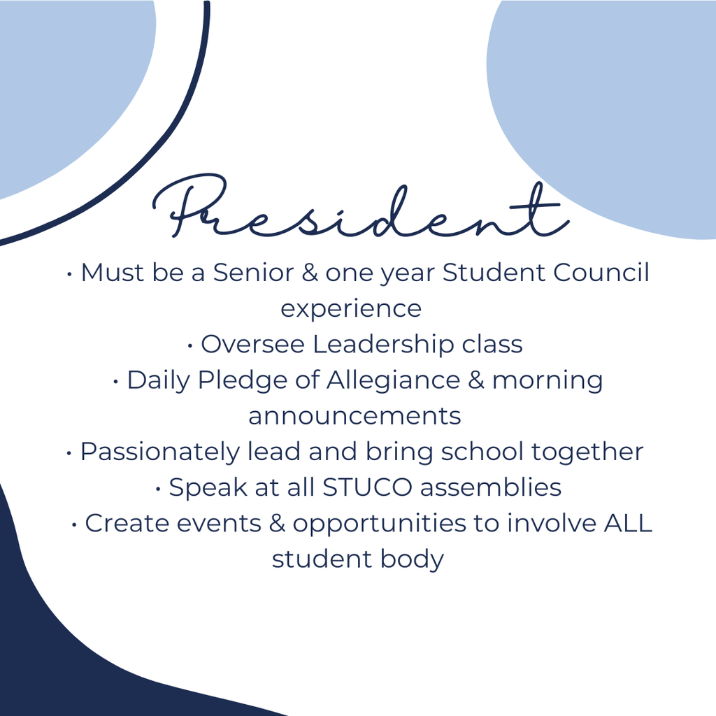 President:  Must be a Senior and one year Student Council experience, oversee leadership class, daily pledge of allegiance and morning announcements, passionately lead and bring school together, speak at all StuCo assemblies, Create events and opportunities to involve ALL student body
