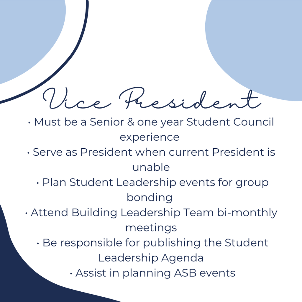 Vice President:  Must be a Senior and one year student council experience, serve as president when current president is unable, plan student leadership events for group bonding, attend building leadership team bi-monthly meetings, be responsible for publishing the Student Leadership Agenda, Assist in planning ASB events