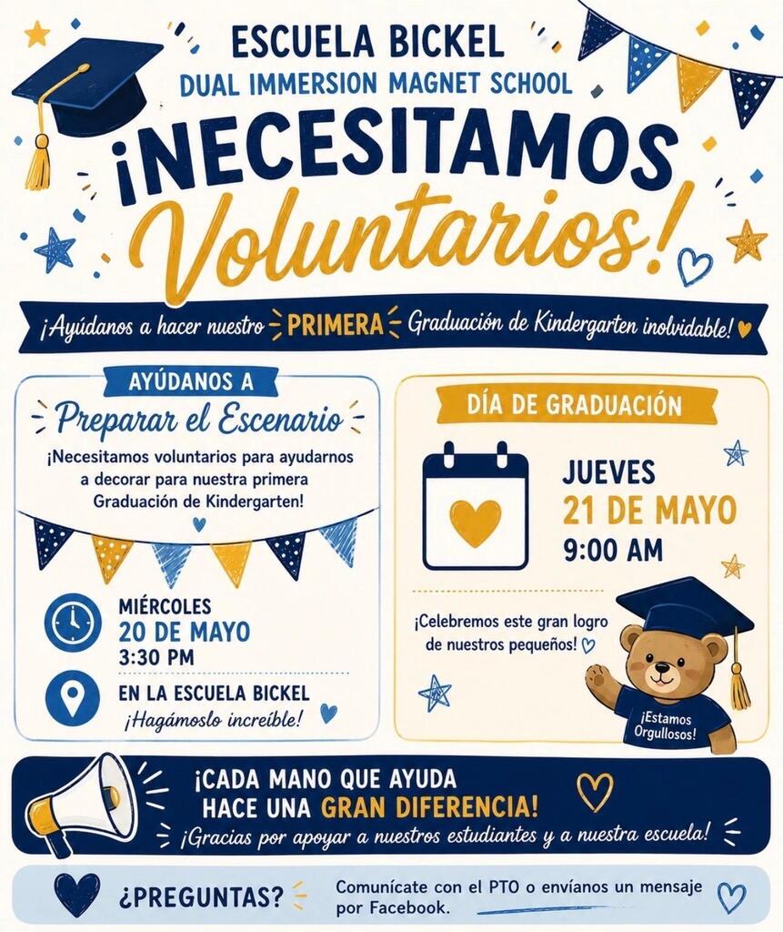 Spanish Flyer  ESCUELA BICKEL DUAL IMMERSION MAGNET SCHOOL  ¡NECESITAMOS Voluntarios!  ¡Ayúdanos a hacer nuestro PRIMERA Graduación de Kindergarten inolvidable!  AYÚDANOS A Preparar el Escenario  ¡Necesitamos voluntarios para ayudarnos a decorar para nuestra primera Graduación de Kindergarten!  MIÉRCOLES 20 DE MAYO 3:30 PM  EN LA ESCUELA BICKEL ¡Hagámoslo increíble!  DÍA DE GRADUACIÓN  JUEVES 21 DE MAYO 9:00 AM  ¡Celebremos este gran logro de nuestros pequeños!  ¡Estamos Orgullosos!  ¡CADA MANO QUE AYUDA HACE UNA GRAN DIFERENCIA!  ¡Gracias por apoyar a nuestros estudiantes y a nuestra escuela!  ¿PREGUNTAS?  Comunícate con el PTO o envíanos un mensaje por Facebook.