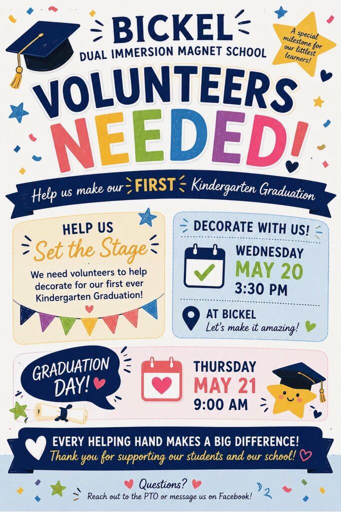 English Flyer  BICKEL DUAL IMMERSION MAGNET SCHOOL  VOLUNTEERS NEEDED!  A special milestone for our littlest learners!  Help us make our FIRST Kindergarten Graduation  HELP US Set the Stage  We need volunteers to help decorate for our first ever Kindergarten Graduation!  DECORATE WITH US!  WEDNESDAY MAY 20 3:30 PM  AT BICKEL Let’s make it amazing!  GRADUATION DAY!  THURSDAY MAY 21 9:00 AM  EVERY HELPING HAND MAKES A BIG DIFFERENCE!  Thank you for supporting our students and our school!