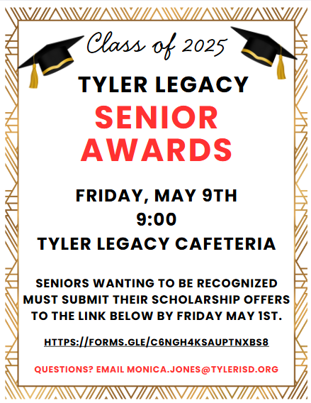 Class of 2025 Tyler Legacy Seniors Awards Firday, May 9 9am, Tyler Legacy Cafe, Seniors wanting to be recognized must submit their scholarship offers to link by May 1st https://forms.gle/c6ngh4ksauptnxbs8 Questions? Email Monica.Jones@tylerisd.org