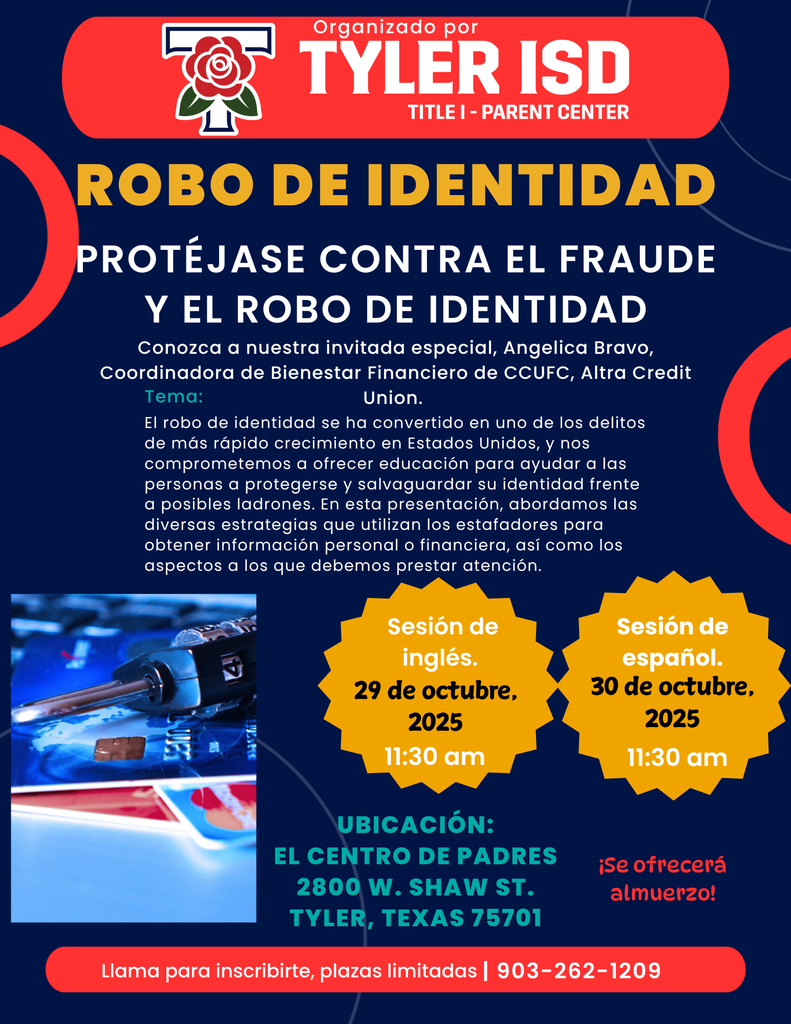 TYLER ISD  IDENTITY THEFT PROTECT YOURSELF FROM NO IDENTITY THEFT. robo de identidad protejase contra el fraude y el robo de identidad. conozca a nuestra invitada especial, angelica bravo, coordinadora de bienestar financiero de ccufc, altra credit union. terma: el robo de identidad se ha convertido en uno de los delitos de mas rapido crecimiento en esados unidos, y nos comprometemos a ofrecer educacion para ayudar a los personas a protegerse y salvaguardar su identidad frente a posibles ladrones. en esta presentacion abordamos las diversas estrategias que utilizan los estafadores para obtener informatcion personal o financiera  asi como los aspectos a los que debemos prestar atencion. Sesion de ingles 29 de octubre, 2025 11:30am. sesion de espanol 30 de octubre 2025. 11:30am. ubicacion: el centro de padres 2800 w shaw st. tyler texas 75701. se ofrecera almuerzo! llama para inscribirte plazas limitadas 9032621209