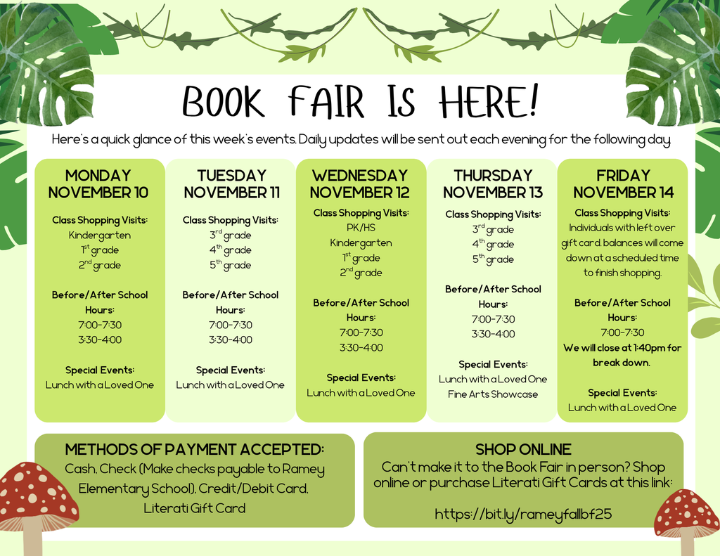  Dear Ramey Parents and Families,  Get ready! The Literati Book Fair is coming our way! When students choose their own books, they are empowered and inspired to be lifelong readers, and—as always—every book they buy earns rewards for our school.   FAIR INFORMATION —------------------------------------------------------------------------------------------------------------------------------------------ Dates: November 10-14 Location: Ramey Elementary School Library  Methods of Payment: Cash, Check (Make checks payable to Ramey Elementary School), Credit/Debit Card, Literati Gift Card   BEFORE AND AFTER SCHOOL SHOPPING-------------------------------------------------------------------------------------------------------------- The Book Fair will be open for shopping before and after school. Pre-K-3rd grade students must have a parent present to assist them with shopping. 4th and 5th students may shop independently in the mornings.  Before school hours are M-F 7:00-7:30am.  After school hours are M-TH 3:30-4:00pm The Book Fair will close at 1:40pm for break down on Friday, November 14th.  CLASS SHOPPING TIME —--------------------------------------------------------------------------------------------------------------------------------- Students will have opportunities to shop during the day following the schedule below. If you would like your student to shop independently during these visits, please send money or a Literati Gift Card with them on their assigned day:   Monday, Nov. 10th Tuesday, Nov. 11th Wednesday, Nov. 12th Thursday, Nov. 13th Friday, Nov. 14th Hours: 7:00-4:00pm  Class Visits:  Kindergarten 1st grade 2nd grade  Special Events:  Lunch with a Loved One Hours: 7:00-4:00pm  Class Visits:  3rd grade 4th grade 5th grade   Special Events:  Lunch with a Loved One Hours: 7:00-4:00pm  Class Visits PreK  Second Chance Shopping (For individuals who missed the whole class visits to come and shop at a designated time)  Kindergarten 1st grade 2nd grade  Special Events:  Lunch with a Loved One Hours: 7:00-4:00pm  Second Chance Shopping (For individuals who missed the whole class visits to come and shop at a designated time)  PreK  3rd grade 4th grade 5th grade  Special Events:  Lunch with a Loved One Fine Arts Showcase Hours: 7:00-1:40pm  We will call individuals down to shop who have leftover gift card balances.  Special Events:  Lunch with a Loved One   We will close at 1:40pm for break down.    VOLUNTEERS—------------------------------------------------------------------------------------------------------------------------------------------- Volunteers are always welcome! If you’d like to help during Book Fair week, please sign up for a time slot (or two!) at this link: https://bit.ly/rameybf25volunteers . If you have any questions, please contact ashten.ordmandy@tylerisd.org    SPECIAL EVENTS—--------------------------------------------------------------------------------------------------------------------------------------- Families! You are invited to come to campus to shop at the fair during these special events. Monday, November 10th Lunch with a Loved One: Join your student during his or her designated grade level lunch time, then come shop the Book Fair!  Tuesday, November 11th Lunch with a Loved One: Join your student during his or her designated grade level lunch time, then come shop the Book Fair!  Wednesday, November 12th Lunch with a Loved One: Join your student during his or her designated grade level lunch time, then come shop the Book Fair!  Thursday, November 13th Lunch with a Loved One: Join your student during his or her designated grade level lunch time, then come shop the Book Fair!  Fine Arts Showcase: Come during your student’s specials time to see the wonderful things that they do in specials classes, then shop the Book Fair!  Friday, November 14th Lunch with a Loved One: Join your student during his or her designated grade level lunch time, then come shop the Book Fair!  Book Fair closes at 1:40pm for Break Down  LUNCH SCHEDULE—------------------------------------------------------------------------------------------------------------------------------------------- Please note: We will not pull siblings out of class to shop during different lunch times. Please shop with each student during their designated grade level lunch time. 10:30-11:00 Pre-K 10:45-11:15: Kindergarten 11:25-11:55: 1st grade 11:35-12:05: 2nd grade 1:05-1:35: 3rd grade 12:55-1:25: 4th grade 12:15-12:45: 5th grade  LITERATI GIFT CARDS------------------------------------------------------------------------------------------------------------------------------------------- Purchase gift cards online and send them with your child to school as an easy way for them to shop without keeping up with cash at school. Gift cards can be purchased at https://bit.ly/rameyfallbf25 . If your balance is not used up, your student can use it again in the next fair.  Please note: If you would like your student to save his/her gift card to use for shopping during parent events only, please notify us at ashten.ordmandy@tylerisd.org. Otherwise, the student will be instructed to use all gift card funds during class shopping time.    SHOP ONLINE—--------------------------------------------------------------------------------------------------------------------------------------------------- If you can’t make it to the fair, shop at our school’s Literati Store at this link: https://bit.ly/rameyfallbf25 . All orders can be shipped directly to your home. Your online orders will also benefit our school.   Happy reading,  Ashten Ordmandy  Librarian