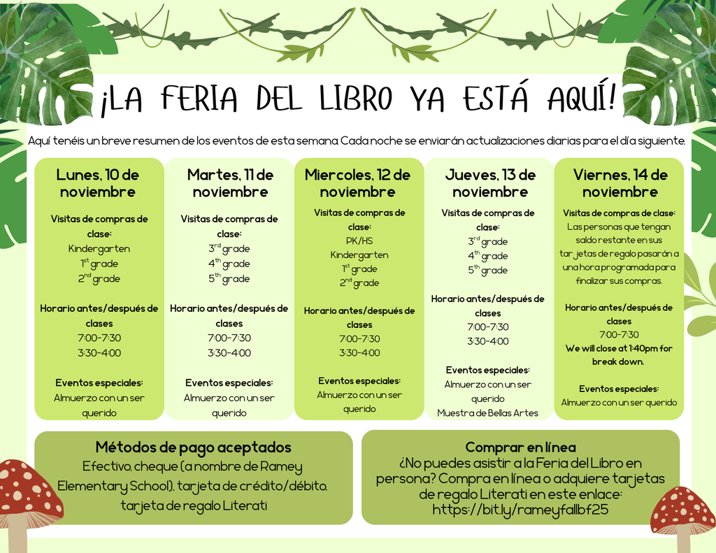 Estimados padres y familias de Ramey:  ¡Prepárense! ¡Se acerca la Feria del Libro Literati! Cuando los alumnos eligen sus propios libros, se sienten motivados e inspirados para convertirse en lectores de por vida y, como siempre, cada libro que compran genera recompensas para nuestra escuela.  INFORMACIÓN DE LA FERIA-------------------------------------------------------------------------------------------------------------------------------- Fechas: 10-14 de noviembre Lugar: Biblioteca de la Escuela Primaria Ramey Métodos de pago: Efectivo, cheque (a nombre de la Escuela Primaria Ramey), tarjeta de crédito/débito, tarjeta de regalo Literati COMPRAS ANTES Y DESPUÉS DE CLASES-------------------------------------------------------------------------------------------------------------- La Feria del Libro estará abierta antes y después de clases. Los alumnos de preescolar a tercer grado deben estar acompañados por un padre o tutor para que los ayude con sus compras. Los alumnos de cuarto y quinto grado pueden comprar de forma independiente por las mañanas. El horario antes de clases es de lunes a viernes de 7:00 - 7:30 a. m. El horario después de clases es de lunes a jueves de 3:30 - 4:00 p. m. La Feria del Libro cerrará a la 1:40 p. m. para su desmontaje el viernes 14 de noviembre. HORA DE COMPRAS DE CLASE------------------------------------------------------------------------------------------------------------------------------- Los estudiantes tendrán la oportunidad de ir de compras durante el día según el siguiente horario. Si desea que su hijo/a compre de forma independiente durante estas visitas, por favor envíele dinero o una tarjeta de regalo de Literati el día que le corresponda.  Lunes, 10 de nov. Martes, 11 de nov. Miércoles, 12 de nov. Jueves, 13 de nov. Viernes, 14 de nov. Horas: 7:00-4:00pm  Visitas de clase: Kindergarten 1st grade 2nd grade  Eventos especiales: Almuerzo con un ser querido Horas: 7:00-4:00pm  Visitas de clase: 3rd grade 4th grade 5th grade  Eventos especiales: Almuerzo con un ser querido Horas: 7:00-4:00pm  Visitas de clase: PreK  Compras de segunda oportunidad: (Para quienes no pudieron asistir a todas las clases, se les invita a venir a comprar en un horario designado) Kindergarten 1st grade 2nd grade  Eventos especiales: Almuerzo con un ser querido Horas: 7:00-4:00pm  Compras de segunda oportunidad: (Para quienes no pudieron asistir a todas las clases, se les invita a venir a comprar en un horario designado) PreK/HS 3rd grade 4th grade 5th grade  Eventos especiales: Almuerzo con un ser querido  Muestra de Bellas Artes Horas: 7:00-1:40pm  Llamaremos a la tienda a las personas que tengan saldo sobrante en sus tarjetas de regalo.  Eventos especiales: Almuerzo con un ser querido   Cerraremos a la 1:40 pm para desmontar el equipo.    VOLUNTARIOS------------------------------------------------------------------------------------------------------------------------------------------ ¡Siempre se necesitan voluntarios! Si quieres ayudar durante la semana de la Feria del Libro, apúntate para un turno (¡o dos!) en este enlace:https://bit.ly/rameybf25volunteers . Si tiene alguna pregunta, por favor póngase en contacto con ashten.ordmandy@tylerisd.org  EVENTOS ESPECIALES----------------------------------------------------------------------------------------------------------------------------- ¡Familias! Están invitadas a venir al campus a comprar en la feria durante estos eventos especiales. Lunes, 10 de noviembre Almuerzo con un ser querido: ¡Acompaña a tu estudiante durante la hora del almuerzo correspondiente a su nivel de grado y luego ven a visitar la Feria del Libro! Martes, 11 de noviembre Almuerzo con un ser querido: ¡Acompaña a tu estudiante durante la hora del almuerzo correspondiente a su nivel de grado y luego ven a visitar la Feria del Libro! Miércoles, 12 de noviembre Almuerzo con un ser querido: ¡Acompaña a tu estudiante durante la hora del almuerzo correspondiente a su nivel de grado y luego ven a visitar la Feria del Libro! Jueves, 13 de noviembre Almuerzo con un ser querido: ¡Acompaña a tu estudiante durante la hora del almuerzo correspondiente a su nivel de grado y luego ven a visitar la Feria del Libro! Muestra de Bellas Artes: ¡Ven durante el horario de actividades especiales de tu hijo/a para ver las cosas maravillosas que hacen en las clases especiales, y luego visita la Feria del Libro! Viernes, 14 de noviembre Almuerzo con un ser querido: ¡Acompaña a tu estudiante durante la hora del almuerzo correspondiente a su nivel de grado y luego ven a visitar la Feria del Libro! La Feria del Libro cierra a la 1:40 pm para limpiar.  HORARIO DE ALMUERZO--------------------------------------------------------------------------------------------------------------------------------------- Nota: No sacaremos a los hermanos de clase para ir de compras durante diferentes horarios de almuerzo. Por favor, acompañen a cada estudiante a comprar durante el horario de almuerzo que le corresponde según su grado escolar. 10:30-11:00 Pre-K/HS 10:45-11:15: Kindergarten 11:25-11:55: 1st grade 11:35-12:05: 2nd grade 1:05-1:35: 3rd grade 12:55-1:25: 4th grade 12:15-12:45: 5th grade  TARJETAS DE REGALO DE LITERAL--------------------------------------------------------------------------------------------------------------------------- Compra tarjetas de regalo en línea y envíalas con tu hijo/a a la escuela para que pueda comprar fácilmente sin tener que manejar efectivo. Puedes comprar tarjetas de regalo en https://bit.ly/rameyfallbf25 . Si el saldo no se agota, tu hijo/a podrá usarlo en la próxima feria. Nota: Si deseas que tu hijo/a guarde su tarjeta de regalo para usarla solo en eventos para padres, avísanos a ashten.ordmandy@tylerisd.org . De lo contrario, se le indicará que use el saldo de la tarjeta durante el tiempo de compras en clase.  COMPRAR EN LÍNEA--------------------------------------------------------------------------------------------------------------------------------------------- Si no puedes asistir a la feria, compra en la tienda Literati de nuestra escuela en este enlace: https://bit.ly/rameyfallbf25 . Todos los pedidos se envían directamente a tu domicilio. Tus compras en línea también beneficiarán a nuestra escuela.   Feliz lectura,   Ashten Ordmandy Bibliotecario
