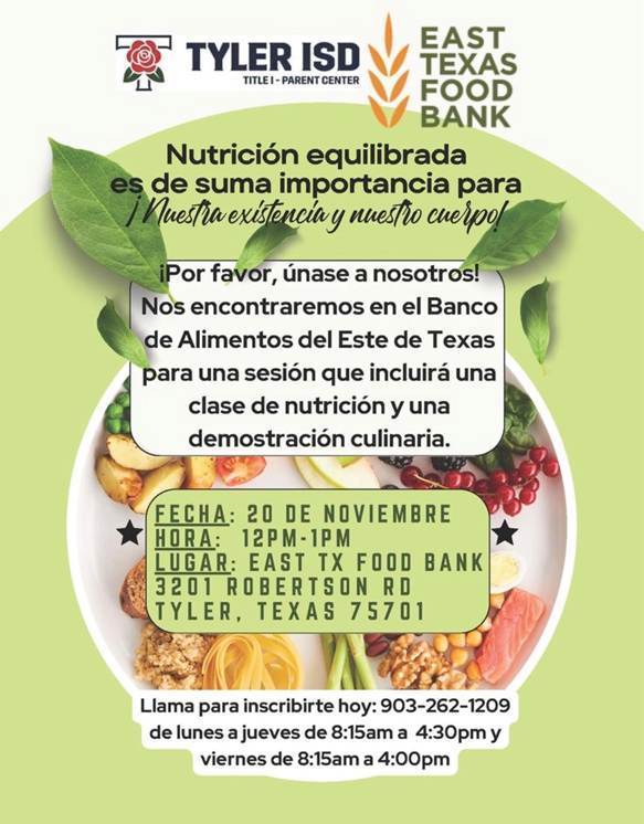 Tyler ISD Title 1 Parent Center: East Texas Food Bank Nutricion equilibrada es de suma importancia para nuestra existencia y nuestro cuerpo! Por favor, unase a nosotros nos encontraremos en el Banco de Alimentos del Este de Texas para una sesion que incluira una clase de nutricion y una demostracion culinara. Fecha 20 de noviembre, hora 12-1, lugar: east tx food bank 3201 robertson rd. tyler, texas 75701 llama para inscribirte hoy: 903-262-1209 de lunes a jueves de 8:15am-4:30pm y viernes de 8:15am a 4:00pm