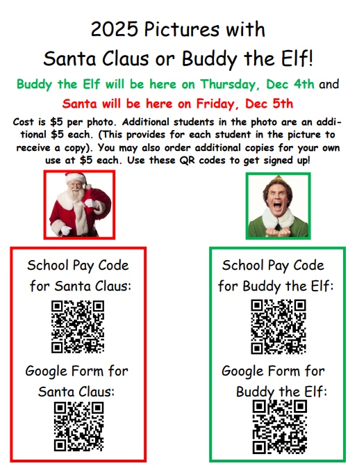 2025 Pictures with Santa Claus or Buddy the Elf will be Thursday, December 4th and Santa will be here on Friday, December 5th. Pictures are $5 each.  Each student in the picture to receive a copy. You may provide additional copies for your own use at $5 each. Scan the QR codes in the flyer attached to sign up for pictures. 